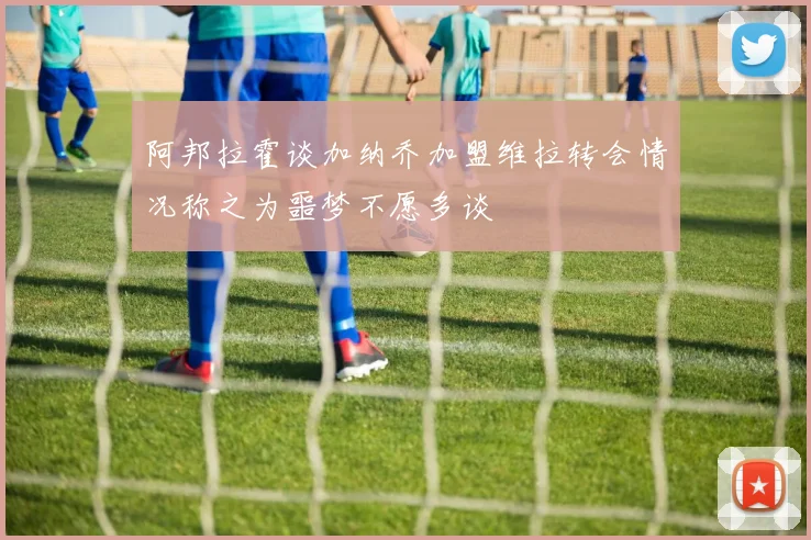 阿邦拉霍谈加纳乔加盟维拉转会情况称之为噩梦不愿多谈