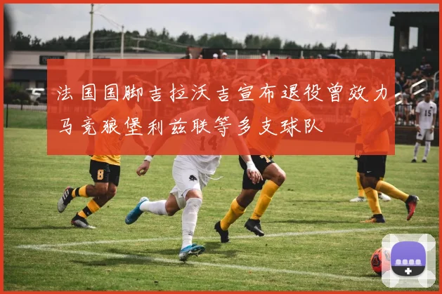 法国国脚吉拉沃吉宣布退役曾效力马竞狼堡利兹联等多支球队