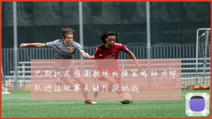 巴斯托尼感谢教练轮换策略助力球队迎接联赛关键阶段挑战