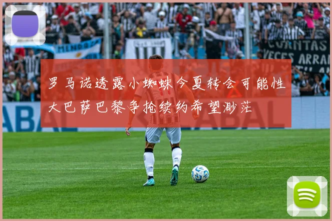 罗马诺透露小蜘蛛今夏转会可能性大巴萨巴黎争抢续约希望渺茫