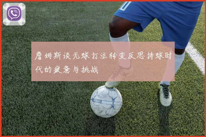詹姆斯谈无球打法转变反思持球时代的疲惫与挑战