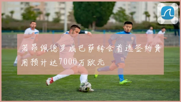 若昂佩德罗成巴萨转会首选签约费用预计达7000万欧元