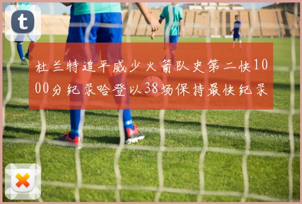 杜兰特追平威少火箭队史第二快1000分纪录哈登以38场保持最快纪录