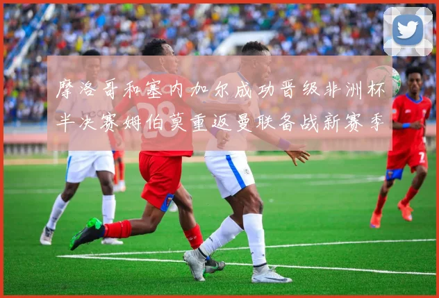 摩洛哥和塞内加尔成功晋级非洲杯半决赛姆伯莫重返曼联备战新赛季