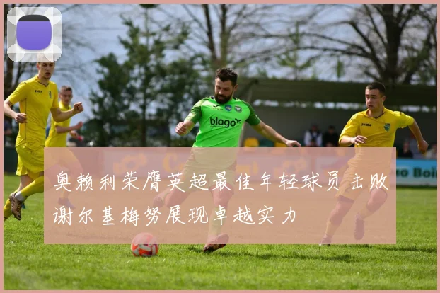 奥赖利荣膺英超最佳年轻球员击败谢尔基梅努展现卓越实力