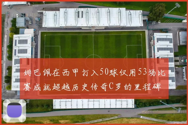 姆巴佩在西甲打入50球仅用53场比赛成就超越历史传奇C罗的里程碑