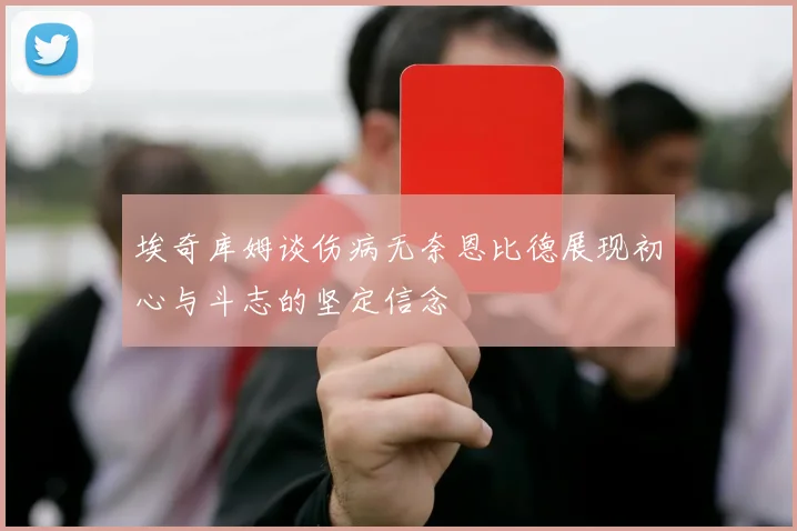 埃奇库姆谈伤病无奈恩比德展现初心与斗志的坚定信念